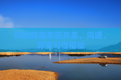 构建健康亲密关系，沟通、尊重与性福祉