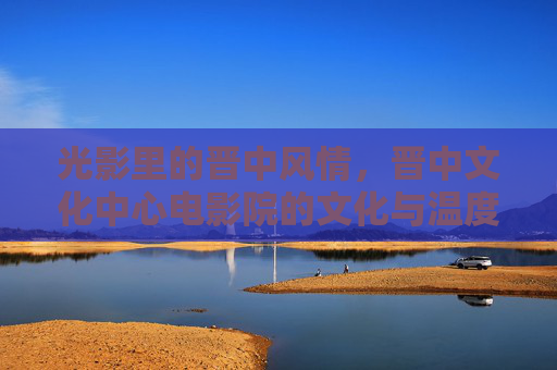 光影里的晋中风情,晋中文化中心电影院的文化与温度,光影织晋中,影院暖风情 光影里的晋中风情,晋中文化中心电影院的文化与温度,光影织晋中,影院暖风情