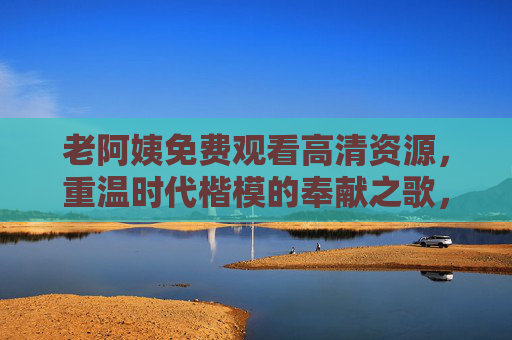 老阿姨免费观看高清资源，重温时代楷模的奉献之歌，感受信仰的力量，老阿姨免费观看，重温时代楷模奉献，感受信仰力量