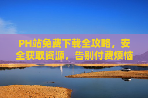 PH站免费下载全攻略,安全获取资源,告别付费烦恼,PH站免费下载全攻略,安全获取资源,告别付费烦恼 PH站免费下载全攻略,安全获取资源,告别付费烦恼,PH站免费下载全攻略,安全获取资源,告别付费烦恼