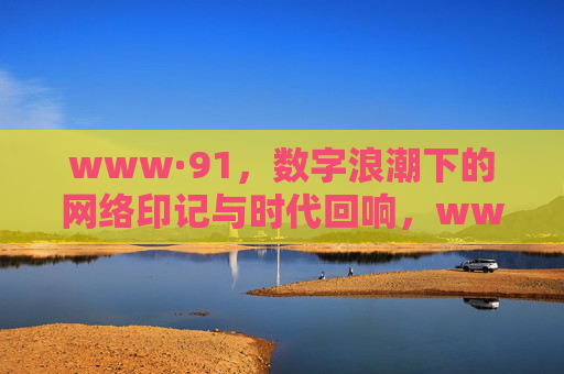 www·91,数字浪潮下的网络印记与时代回响,www·91,数字浪潮下的网络印记与时代回响 www·91,数字浪潮下的网络印记与时代回响,www·91,数字浪潮下的网络印记与时代回响