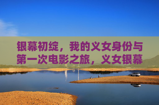 银幕初绽,我的义女身份与第一次电影之旅,义女银幕初绽,我的第一次电影之旅 银幕初绽,我的义女身份与第一次电影之旅,义女银幕初绽,我的第一次电影之旅