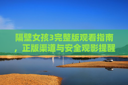 隔壁女孩3完整版观看指南,正版渠道与安全观影提醒,隔壁女孩3完整版观看指南,正版渠道与安全观影提醒 隔壁女孩3完整版观看指南,正版渠道与安全观影提醒,隔壁女孩3完整版观看指南,正版渠道与安全观影提醒