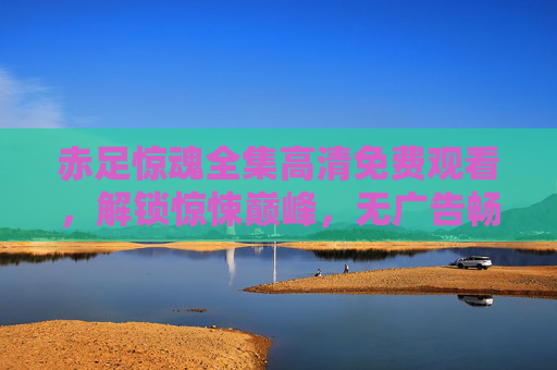 赤足惊魂全集高清免费观看,解锁惊悚巅峰,无广告畅享极致视听,赤足惊魂全集高清免费,解锁惊悚巅峰,无广告极致视听 赤足惊魂全集高清免费观看,解锁惊悚巅峰,无广告畅享极致视听,赤足惊魂全集高清免费,解锁惊悚巅峰,无广告极致视听
