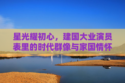 星光耀初心,建国大业演员表里的时代群像与家国情怀,星光耀初心,建国大业演员表中的时代群像与家国情怀 星光耀初心,建国大业演员表里的时代群像与家国情怀,星光耀初心,建国大业演员表中的时代群像与家国情怀
