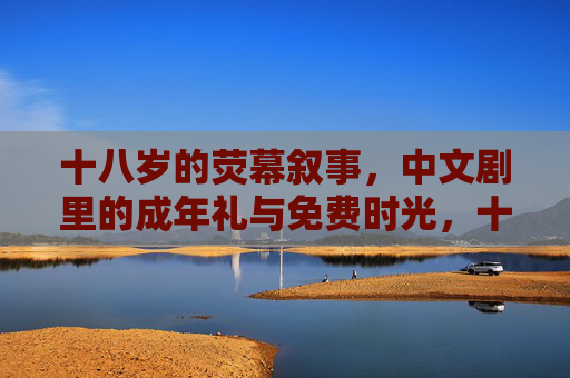 十八岁的荧幕叙事,中文剧里的成年礼与免费时光,十八岁的荧幕成年礼,中文剧里的青春叙事 十八岁的荧幕叙事,中文剧里的成年礼与免费时光,十八岁的荧幕成年礼,中文剧里的青春叙事
