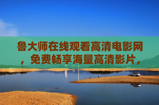 鲁大师在线观看高清电影网,免费畅享海量高清影片,安全观影新选择,鲁大师免费高清电影网,海量影片安全畅享新选择 鲁大师在线观看高清电影网,免费畅享海量高清影片,安全观影新选择,鲁大师免费高清电影网,海量影片安全畅享新选择