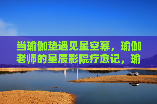 当瑜伽垫遇见星空幕,瑜伽老师的星辰影院疗愈记,瑜伽垫遇星空幕,瑜伽老师的星辰影院疗愈 当瑜伽垫遇见星空幕,瑜伽老师的星辰影院疗愈记,瑜伽垫遇星空幕,瑜伽老师的星辰影院疗愈