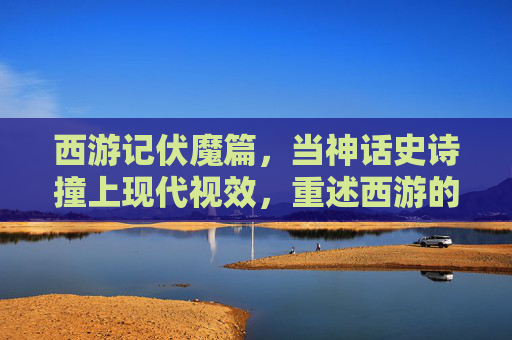 西游记伏魔篇,当神话史诗撞上现代视效,重述西游的魔幻新篇,神话史诗撞现代视效,西游记伏魔篇魔幻新篇 西游记伏魔篇,当神话史诗撞上现代视效,重述西游的魔幻新篇,神话史诗撞现代视效,西游记伏魔篇魔幻新篇