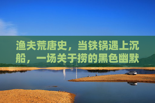 渔夫荒唐史,当铁锅遇上沉船,一场关于捞的黑色幽默,铁锅捞沉船,渔夫的荒唐黑色幽默 渔夫荒唐史,当铁锅遇上沉船,一场关于捞的黑色幽默,铁锅捞沉船,渔夫的荒唐黑色幽默