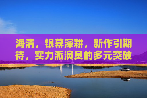 海清,银幕深耕,新作引期待,实力派演员的多元突破,海清银幕深耕实力派,新作多元突破引期待 海清,银幕深耕,新作引期待,实力派演员的多元突破,海清银幕深耕实力派,新作多元突破引期待