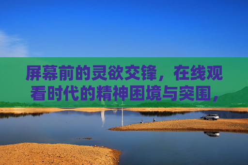 屏幕前的灵欲交锋,在线观看时代的精神困境与突围,屏幕灵欲交锋,时代精神困境与突围 屏幕前的灵欲交锋,在线观看时代的精神困境与突围,屏幕灵欲交锋,时代精神困境与突围