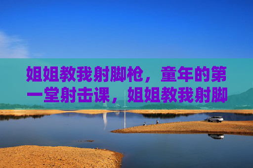 姐姐教我射脚枪,童年的第一堂射击课,姐姐教我射脚枪,童年的第一枪 姐姐教我射脚枪,童年的第一堂射击课,姐姐教我射脚枪,童年的第一枪