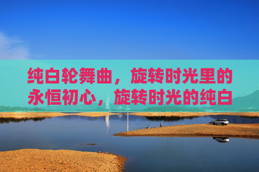 纯白轮舞曲,旋转时光里的永恒初心,旋转时光的纯白初心 纯白轮舞曲,旋转时光里的永恒初心,旋转时光的纯白初心