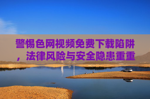 警惕色网视频免费下载陷阱,法律风险与安全隐患重重,警惕色网视频免费下载陷阱,法律风险与安全隐患重重 警惕色网视频免费下载陷阱,法律风险与安全隐患重重,警惕色网视频免费下载陷阱,法律风险与安全隐患重重