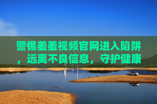 警惕羞羞视频官网进入陷阱,远离不良信息,守护健康网络生活,警惕羞羞视频官网陷阱,守护健康网络生活 警惕羞羞视频官网进入陷阱,远离不良信息,守护健康网络生活,警惕羞羞视频官网陷阱,守护健康网络生活