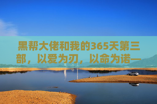 黑帮大佬和我的365天第三部,以爱为刃,以命为诺——365天的终章与新生,黑帮大佬和我的365天第三部,以爱为刃,以命为诺——终章与新生 黑帮大佬和我的365天第三部,以爱为刃,以命为诺——365天的终章与新生,黑帮大佬和我的365天第三部,以爱为刃,以命为诺——终章与新生