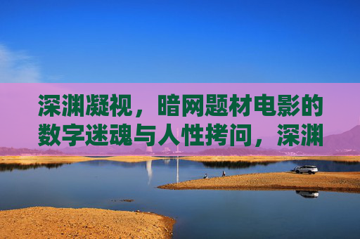 深渊凝视,暗网题材电影的数字迷魂与人性拷问,深渊凝视,暗网电影的数字迷魂与人性拷问 深渊凝视,暗网题材电影的数字迷魂与人性拷问,深渊凝视,暗网电影的数字迷魂与人性拷问