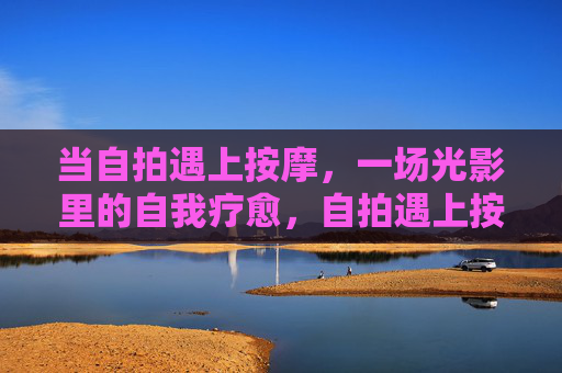 当自拍遇上按摩,一场光影里的自我疗愈,自拍遇上按摩,光影里的自我疗愈 当自拍遇上按摩,一场光影里的自我疗愈,自拍遇上按摩,光影里的自我疗愈