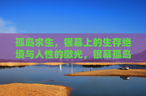 孤岛求生,银幕上的生存绝境与人性的微光,银幕孤岛,生存绝境的人性微光 孤岛求生,银幕上的生存绝境与人性的微光,银幕孤岛,生存绝境的人性微光