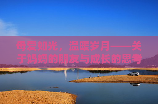 母爱如光,温暖岁月——关于妈妈的朋友与成长的思考,母爱如光,照亮成长岁月 母爱如光,温暖岁月——关于妈妈的朋友与成长的思考,母爱如光,照亮成长岁月