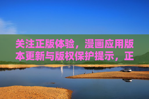 关注正版体验,漫画应用版本更新与版权保护提示,正版体验,漫画应用版本更新与版权保护提示 关注正版体验,漫画应用版本更新与版权保护提示,正版体验,漫画应用版本更新与版权保护提示