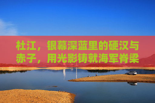 杜江,银幕深蓝里的硬汉与赤子,用光影铸就海军脊梁,杜江,深蓝硬汉赤子,铸就海军脊梁 杜江,银幕深蓝里的硬汉与赤子,用光影铸就海军脊梁,杜江,深蓝硬汉赤子,铸就海军脊梁
