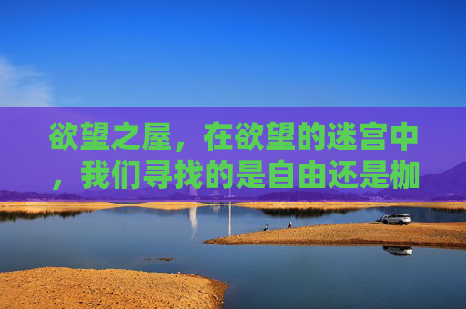 欲望之屋,在欲望的迷宫中,我们寻找的是自由还是枷锁?欲望迷宫,寻找自由还是枷锁 欲望之屋,在欲望的迷宫中,我们寻找的是自由还是枷锁?欲望迷宫,寻找自由还是枷锁