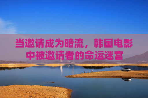 当邀请成为暗流,韩国电影中被邀请者的命运迷宫 当邀请成为暗流,韩国电影中被邀请者的命运迷宫