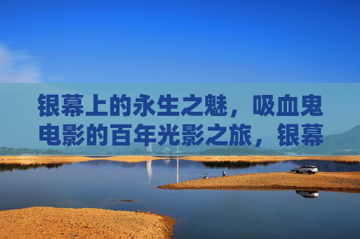银幕上的永生之魅,吸血鬼电影的百年光影之旅,银幕永生,吸血鬼电影的百年光影之旅 银幕上的永生之魅,吸血鬼电影的百年光影之旅,银幕永生,吸血鬼电影的百年光影之旅