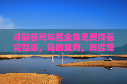 斗破苍穹年番全集免费观看完整版,热血重燃,再续萧炎逆天改命之路!斗破苍穹年番全集,热血重燃续萧炎逆命之路 斗破苍穹年番全集免费观看完整版,热血重燃,再续萧炎逆天改命之路!斗破苍穹年番全集,热血重燃续萧炎逆命之路