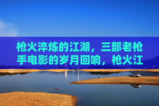 枪火淬炼的江湖,三部老枪手电影的岁月回响,枪火江湖,老枪手三部曲的岁月回响 枪火淬炼的江湖,三部老枪手电影的岁月回响,枪火江湖,老枪手三部曲的岁月回响