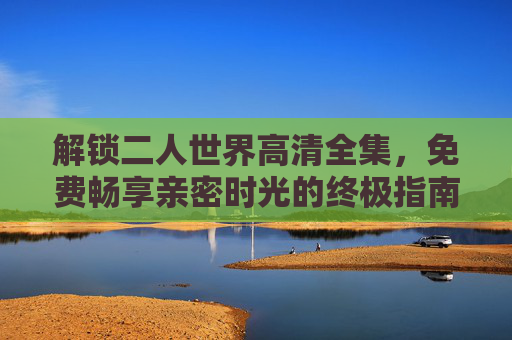 解锁二人世界高清全集,免费畅享亲密时光的终极指南,解锁二人世界高清全集,免费畅享亲密时光终极指南 解锁二人世界高清全集,免费畅享亲密时光的终极指南,解锁二人世界高清全集,免费畅享亲密时光终极指南