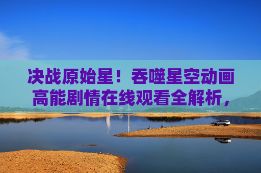 决战原始星!吞噬星空动画高能剧情在线观看全解析,决战原始星!吞噬星空动画高能剧情在线观看全解析 决战原始星!吞噬星空动画高能剧情在线观看全解析,决战原始星!吞噬星空动画高能剧情在线观看全解析