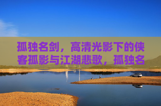 孤独名剑,高清光影下的侠客孤影与江湖悲歌,孤独名剑,侠客孤影与江湖悲歌 孤独名剑,高清光影下的侠客孤影与江湖悲歌,孤独名剑,侠客孤影与江湖悲歌