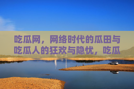 吃瓜网,网络时代的瓜田与吃瓜人的狂欢与隐忧,吃瓜网,网络时代的狂欢与隐忧 吃瓜网,网络时代的瓜田与吃瓜人的狂欢与隐忧,吃瓜网,网络时代的狂欢与隐忧