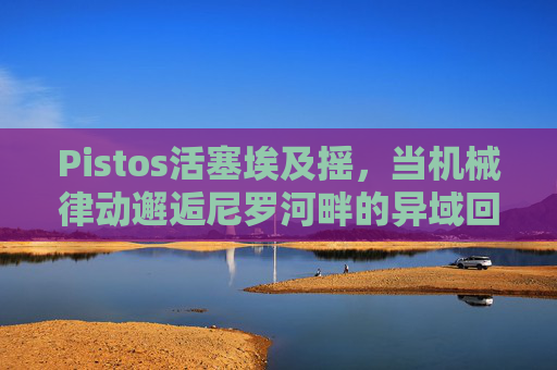 Pistos活塞埃及摇,当机械律动邂逅尼罗河畔的异域回响,免费下载指南,Pistos活塞埃及摇,机械律动邂逅尼罗河畔异域回响,免费下载指南 Pistos活塞埃及摇,当机械律动邂逅尼罗河畔的异域回响,免费下载指南,Pistos活塞埃及摇,机械律动邂逅尼罗河畔异域回响,免费下载指南