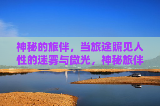 神秘的旅伴,当旅途照见人性的迷雾与微光,神秘旅伴,旅途照见人性的迷雾与微光 神秘的旅伴,当旅途照见人性的迷雾与微光,神秘旅伴,旅途照见人性的迷雾与微光
