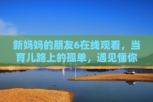 新妈妈的朋友6在线观看,当育儿路上的孤单,遇见懂你的同行,当育儿孤单遇见懂你,新妈妈的朋友 新妈妈的朋友6在线观看,当育儿路上的孤单,遇见懂你的同行,当育儿孤单遇见懂你,新妈妈的朋友