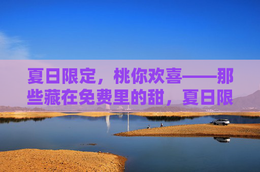 夏日限定,桃你欢喜——那些藏在免费里的甜,夏日限定桃你欢喜,免费甜 夏日限定,桃你欢喜——那些藏在免费里的甜,夏日限定桃你欢喜,免费甜