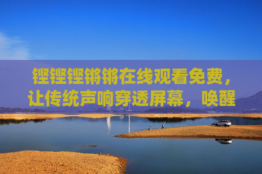 铿铿铿锵锵在线观看免费,让传统声响穿透屏幕,唤醒文化基因,铿锵声响在线穿透,唤醒文化基因 铿铿铿锵锵在线观看免费,让传统声响穿透屏幕,唤醒文化基因,铿锵声响在线穿透,唤醒文化基因