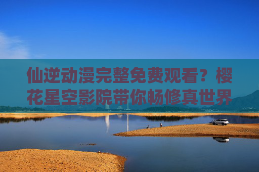 仙逆动漫完整免费观看?樱花星空影院带你畅修真世界!樱花星空影院,仙逆动漫完整免费观看,畅修真世界! 仙逆动漫完整免费观看?樱花星空影院带你畅修真世界!樱花星空影院,仙逆动漫完整免费观看,畅修真世界!