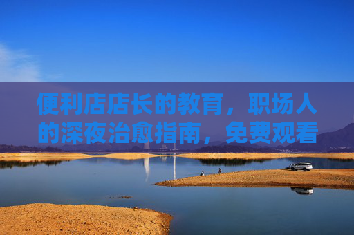 便利店店长的教育,职场人的深夜治愈指南,免费观看全集暖心上线,职场人的深夜治愈指南,便利店店长暖心教育全集免费上线 便利店店长的教育,职场人的深夜治愈指南,免费观看全集暖心上线,职场人的深夜治愈指南,便利店店长暖心教育全集免费上线
