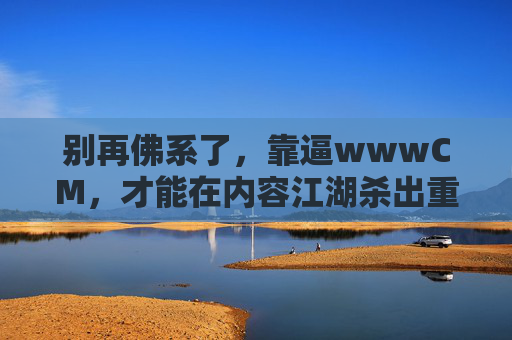 别再佛系了,靠逼wwwCM,才能在内容江湖杀出重围,别佛系,逼自己杀出内容江湖重围 别再佛系了,靠逼wwwCM,才能在内容江湖杀出重围,别佛系,逼自己杀出内容江湖重围