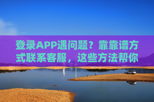 登录APP遇问题?靠靠谱方式联系客服,这些方法帮你搞定,登录APP遇问题?靠谱客服方法帮你搞定 登录APP遇问题?靠靠谱方式联系客服,这些方法帮你搞定,登录APP遇问题?靠谱客服方法帮你搞定