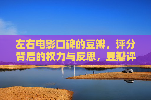 左右电影口碑的豆瓣,评分背后的权力与反思,豆瓣评分,口碑背后的权力与反思 左右电影口碑的豆瓣,评分背后的权力与反思,豆瓣评分,口碑背后的权力与反思