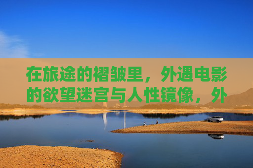 在旅途的褶皱里,外遇电影的欲望迷宫与人性镜像,外遇电影,旅途褶皱里的欲望迷宫与人性镜像 在旅途的褶皱里,外遇电影的欲望迷宫与人性镜像,外遇电影,旅途褶皱里的欲望迷宫与人性镜像