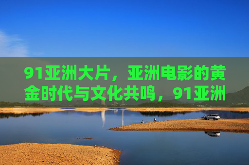 91亚洲大片,亚洲电影的黄金时代与文化共鸣,91亚洲大片,黄金时代的文化共鸣 91亚洲大片,亚洲电影的黄金时代与文化共鸣,91亚洲大片,黄金时代的文化共鸣