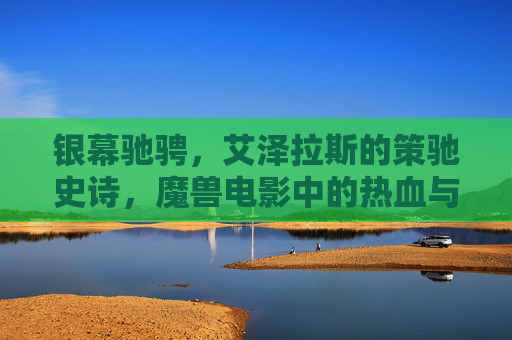 银幕驰骋,艾泽拉斯的策驰史诗,魔兽电影中的热血与传承,银幕驰骋,艾泽拉斯的热血史诗与传承 银幕驰骋,艾泽拉斯的策驰史诗,魔兽电影中的热血与传承,银幕驰骋,艾泽拉斯的热血史诗与传承