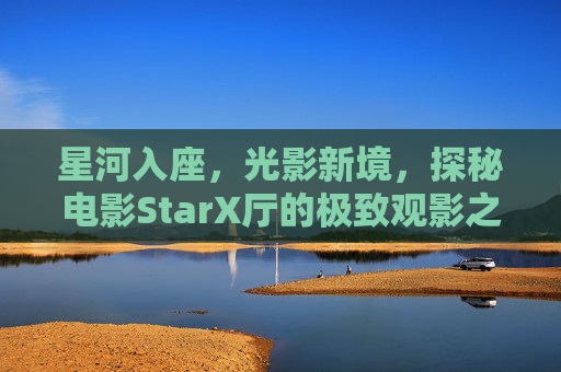 星河入座,光影新境,探秘电影StarX厅的极致观影之旅,星河光影境,探秘StarX厅极致观影之旅 星河入座,光影新境,探秘电影StarX厅的极致观影之旅,星河光影境,探秘StarX厅极致观影之旅